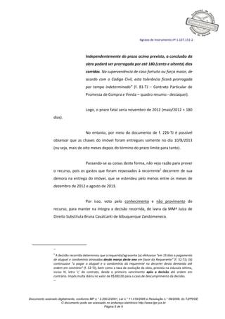 Documento assinado digitalmente, conforme MP n.° 2.200-2/2001, Lei n.° 11.419/2006 e Resolução n.° 09/2008, do TJPR/OE
O documento pode ser acessado no endereço eletrônico http://www.tjpr.jus.br
Página 8 de 9
Agravo de Instrumento nº 1.137.151-2
Independentemente do prazo acima previsto, a conclusão da
obra poderá ser prorrogada por até 180 (cento e oitenta) dias
corridos. Na superveniência de caso fortuito ou força maior, de
acordo com o Código Civil, esta tolerância ficará prorrogada
por tempo indeterminado” (f. 81-TJ – Contrato Particular de
Promessa de Compra e Venda – quadro resumo - destaquei).
Logo, o prazo fatal seria novembro de 2012 (maio/2012 + 180
dias).
No entanto, por meio do documento de f. 226-TJ é possível
observar que as chaves do imóvel foram entregues somente no dia 10/8/2013
(ou seja, mais de oito meses depois do término do prazo limite para tanto).
Passando-se as coisas desta forma, não vejo razão para prover
o recurso, pois os gastos que foram repassados à recorrente1
decorrem de sua
demora na entrega do imóvel, que se estendeu pelo menos entre os meses de
dezembro de 2012 e agosto de 2013.
Por isso, voto pelo conhecimento e não provimento do
recurso, para manter na íntegra a decisão recorrida, de lavra da MMª Juíza de
Direito Substituta Bruna Cavalcanti de Albuquerque Zandomeneco.
--
1
A decisão recorrida determinou que a requerida/agravante (a) efetuasse “em 15 dias o pagamento
de aluguel e condomínio atrasados desde março deste ano em favor do Requerente” (f. 32-TJ); (b)
continuasse “a pagar o aluguel e o condomínio do requerente no decorrer desta demanda até
ordem em contrário” (f. 32-TJ), bem como a taxa de evolução da obra, prevista na cláusula sétima,
inciso III, letra ‘c’ do contrato, desde o primeiro vencimento após a decisão até ordem em
contrário. Impôs multa diária no valor de R$300,00 para o caso de descumprimento da decisão.
--
 