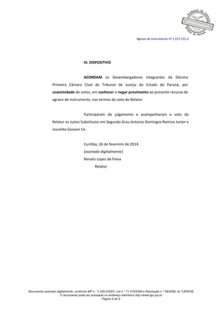 Documento assinado digitalmente, conforme MP n.° 2.200-2/2001, Lei n.° 11.419/2006 e Resolução n.° 09/2008, do TJPR/OE
O documento pode ser acessado no endereço eletrônico http://www.tjpr.jus.br
Página 9 de 9
Agravo de Instrumento nº 1.137.151-2
III. DISPOSITIVO
ACORDAM os Desembargadores integrantes da Décima
Primeira Câmara Cível do Tribunal de Justiça do Estado do Paraná, por
unanimidade de votos, em conhecer e negar provimento ao presente recurso de
agravo de instrumento, nos termos do voto do Relator.
Participaram do julgamento e acompanharam o voto do
Relator os Juízes Substitutos em Segundo Grau Antonio Domingos Ramina Junior e
Joscelito Giovani Ce.
Curitiba, 26 de fevereiro de 2014.
[assinado digitalmente]
Renato Lopes de Paiva
Relator
 