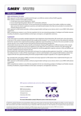 White paper
MRV APPROACH TO AAN
MRV’s approach to AAN solution is implemented through a cost effective solution without forklift upgrades.
MRV’s solution is based on three pillars including:
1- A multi-layer access device (OptiSwitch® Series);
2- A Linux-based Operating System (Master-OS™ control plane software);
3- Orchestration software (Pro-Vision® service provisioning and management system) that enables visibility into multiple
layers across the network, application awareness and sophisticated analytics that help service providers to monetize their
network infrastructure assets.
MRV’s approach to AAN solution provides a software programmable multi-layer access devices which is one of MRV’s SDN solution
components.
MRV’s comprehensive solution is one of the key ingredients for the new networking paradigm of intelligent and Flexible networks
including virtualization, programmability & control, layer convergence, and application awareness.
SUMMARY
In this white paper we provided a detailed explanation about Application Aware Networking. We started with a short description
of the term in the context of network elements that usually provide standard L1 to L3 transport services. We outlined the rationale
behind the transition from simple dumb forwarding to application-aware forwarding is so critical to the service provider’s survival
and yet why this is not a simple transition from both the technical and business perspectives.
We provided a broad view on the various benefits and drawbacks of placing DPI appliances in different locations of the network
and emphasized our belief that locating such appliances at the edge of the service providerís network is the right strategy. We
then moved to describe the two most common standards for monitoring application usage by customers: sFlow and Netflow, and
provided a detailed comparison between the two.
We proceeded with a description of two alternative techniques for actually providing application-based QoS - a software solution
that utilizes heuristics in order to fill the required gaps in common switching fabrics and a programmable hardware solution that
supports DPI with wire-speed forwarding and remains programmable enough for upgrades of new supported applications.
We concluded with a description of MRV’s innovative and unique approach to AAN solution that is implemented through a cost
effective solution without forklift upgrades.
MRV’s approach to AAN solution provides a software programmable multi-layer access devices which is one of MRV’s SDN solution
components.
MRV’s comprehensive solution is one of the key ingredients for the new networking paradigm of intelligent and Flexible networks
including virtualization, programmability & control, layer convergence, and application awareness.
All statements, technical information and recommendations related to the products herein are based upon information believed to be reliable or accurate. However, the
accuracy or completeness thereof is not guaranteed, and no responsibility is assumed for any inaccuracies. Please contact MRV Communications for more information.
MRV Communications and the MRV Communications logo are trademarks of MRV Communications, Inc. Other trademarks are the property of their respective holders.
MRV-WP-AAN Copyright © 2013 MRV Communications, Inc. All Rights Reserved.
For more information contact info@mrv.com or visit www.mrv.com
MRV operates worldwide sales and service offices across four continents.
Contact us at info@mrv.com
MRV Communications
Corporate Headquarters
300 Apollo Drive
Chelmsford, MA 01824
www.mrv.com
The OptiSwitch®, Master-OS™ and Pro-Vision® Trademarks and MRV Company Logo are the sole and exclusive property of MRV Communications.
All other trademarks and logos mentioned in this white paper are the property of their respective owners.
 
