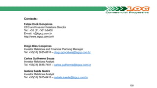 Contacts:
Felipe Enck Gonçalves
CFO and Investor Relations Director
Tel.: +55 (31) 3615-8400
E-mail: ri@logcp.com.br
http://www.logcp.com.br/ri
Diogo Dias Gonçalves
Investor Relations and Financial Planning Manager
Tel: +55(31) 3615-8818 – diogo.goncalves@logcp.com.br
Carlos Guilherme Souza
Investor Relations Analyst
Tel: +55(31) 3615-7401 – carlos.guilherme@logcp.com.br
Isabela Saede Gazire
Investor Relations Analyst
Tel: +55(31) 3615-8416 – isabela.saede@logcp.com.br
109
 