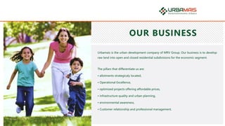 OUR BUSINESS
Urbamais is the urban development company of MRV Group. Our business is to develop
raw land into open and closed residential subdivisions for the economic segment.
The pillars that differentiate us are:
• allotments strategicaly located,
• Operational Excellence,
• optimized projects offering affordable prices,
• infrastructure quality and urban planning,
• environmental awareness,
• Customer relationship and professional management.
 