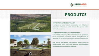 CONVENTIONAL RESIDENTIAL LOTS
Is composed by sets of lots with areas starting from 160sqm and
urbanization infrastructure, which includes for squares, and/or
community equipment.
GATED COMMUNITIES (“CLOSED CONDOS”)
Surrounded by walls, they offer controlled access by guardhouse,
leisure area restricted to residents, with lots starting from 160 m².
Allotments are also served by a complete urbanization infrastructure.
Both products offer treated water networks, electric power and
sanitary sewage, paved roads, green areas and areas destined to
future implantation of commercial enterprises.
PRODUTCS
 