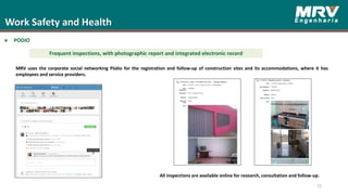 Work Safety and Health
PODIO
72
Frequent inspections, with photographic report and integrated electronic record
MRV uses the corporate social networking Pódio for the registration and follow-up of construction sites and its accommodations, where it has
employees and service providers.
All inspections are available online for research, consultation and follow-up.
 