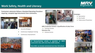 73
Work Safety, Health and Literacy
Contractors admission follows a Standard Operating Procedure
requiring complete legal documents from contractors.
Security Dialogue
Continuous employee training
Continuous improvement
29 literacy/training schools in operation at MRV’s
construction sites, with more than 3,200 students.
Since 2012, we already maintained more than 134 schools.
MRV Production Schools → Qualification of Labor Force
Training Courses
Education Site
Literacy Course
Campaigns
Vaccination
Oral health
Tuberculosis Prevention
 