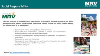 Social Responsibility
Website: http://www.institutomrv.com.br/
75
Officially launched in December 2014, MRV Institute is focused on investing in projects and works
aiming education, health, safety at work, professional training, culture and leisure, always seeking
for the well-being of all stakeholders.
Sponsorship for Criança Esperança Project, in Belo Horizonte.
Project MRV Vida implementation, intended to promote social-environmental
responsibility actions in the cities where MRV operates.
Volunteer group development, aiming to promote the engagement of employees in
social causes.
Sponsorship for Minas pela Paz Institute.
Sponsorship for Junior Achievement: non-profit educational association that seeks to
promote an entrepreneurial spirit in young people.
Escola Nota 10 Program.
 