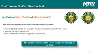 Environmental –Certification Seal
The construction sites shall follow specifically items to be
certified
77
Certifications “Selo + Verde” and “Obra Verde MRV”
Our constructions sites certifications have the following purposes:
Standardize and monitor the execution of sustainable actions at construction sites;
Increase the clients' satisfaction;
Be a homebuilder company recognized as sustainable.
 