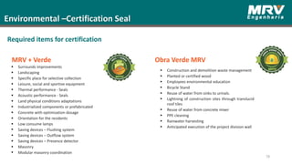 78
Environmental –Certification Seal
Required items for certification
 Surrounds improvements
 Landscaping
 Specific place for selective collection
 Leisure, social and sportive equipment
 Thermal performance - Seals
 Acoustic performance - Seals
 Land physical conditions adaptations
 Industrialized components or prefabricated
 Concrete with optimization dosage
 Orientation for the residents
 Low consume lamps
 Saving devices – Flushing system
 Saving devices – Outflow system
 Saving devices – Presence detector
 Masonry
 Modular masonry coordination
 Construction and demolition waste management
 Planted or certified wood
 Employees environmental education
 Bicycle Stand
 Reuse of water from sinks to urinals.
 Lightning of construction sites through translucid
roof tiles
 Reuse of water from concrete mixer
 PPE cleaning
 Rainwater harvesting
 Anticipated execution of the project division wall
MRV + Verde Obra Verde MRV
 