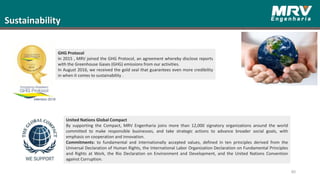 80
GHG Protocol
In 2015 , MRV joined the GHG Protocol, an agreement whereby disclose reports
with the Greenhouse Gases (GHG) emissions from our activities.
In August 2016, we received the gold seal that guarantees even more credibility
in when it comes to sustainability .
Sustainability
United Nations Global Compact
By supporting the Compact, MRV Engenharia joins more than 12,000 signatory organizations around the world
committed to make responsible businesses, and take strategic actions to advance broader social goals, with
emphasis on cooperation and innovation.
Commitments: to fundamental and internationally accepted values, defined in ten principles derived from the
Universal Declaration of Human Rights, the International Labor Organization Declaration on Fundamental Principles
and Rights at Work, the Rio Declaration on Environment and Development, and the United Nations Convention
against Corruption.
 