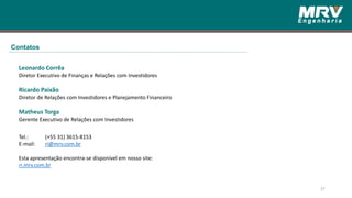 37
Leonardo Corrêa
Diretor Executivo de Finanças e Relações com Investidores
Ricardo Paixão
Diretor de Relações com Investidores e Planejamento Financeiro
Matheus Torga
Gerente Executivo de Relações com Investidores
Tel.: (+55 31) 3615-8153
E-mail: ri@mrv.com.br
Esta apresentação encontra-se disponível em nosso site:
ri.mrv.com.br
Contatos
 