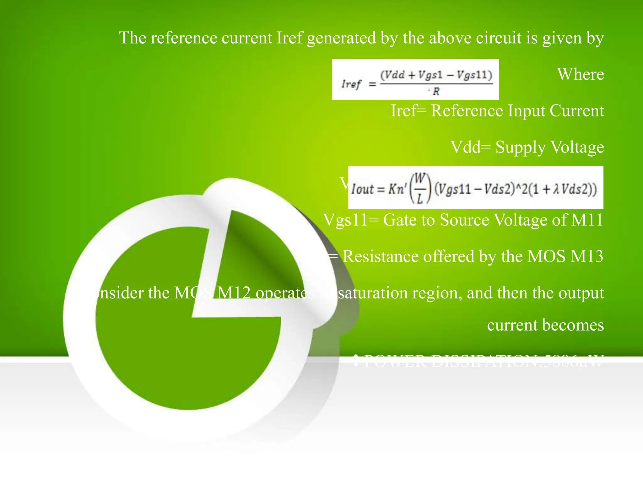 The reference current Iref generated by the above circuit is given by
Where
Iref= Reference Input Current
Vdd= Supply Voltage
Vgs1= Gate to Source Voltage of M1
Vgs11= Gate to Source Voltage of M11
R= Resistance offered by the MOS M13
Consider the MOS M12 operates in saturation region, and then the output
current becomes
POWER DISSIPATION:5886uW
 