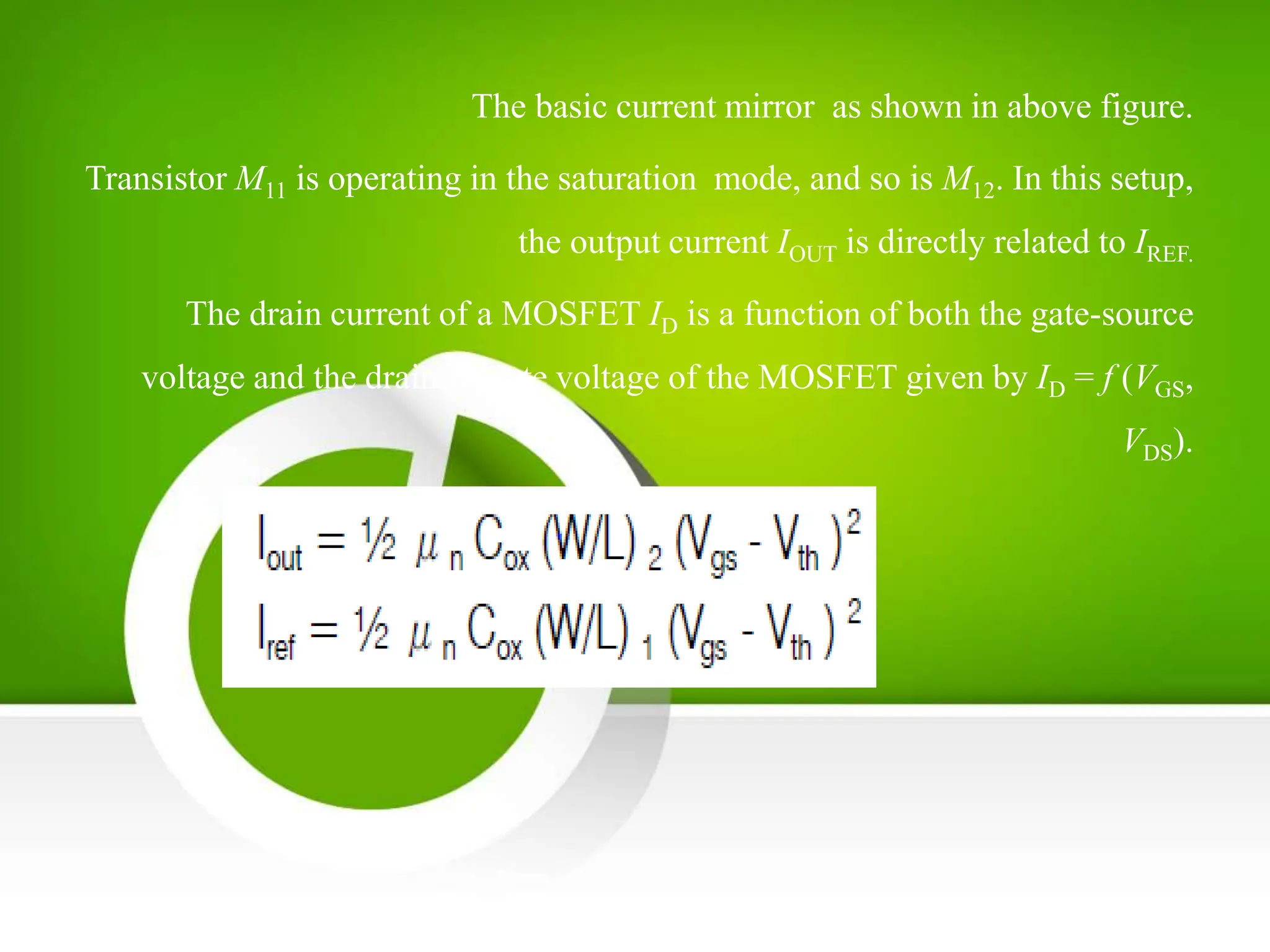 The basic current mirror as shown in above figure.
Transistor M11 is operating in the saturation mode, and so is M12. In this setup,
the output current IOUT is directly related to IREF.
The drain current of a MOSFET ID is a function of both the gate-source
voltage and the drain-to-gate voltage of the MOSFET given by ID = f (VGS,
VDS).
 