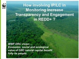 © B Perodeau / WWF-CARPO 
How involving IP/LC in 
Monitoring Increase 
Transparency and Engagement 
WWF DRC vision … 
Economic, Bruno Perodeau 
social and ecological 
value DRC Conservation of DRC Director 
natural capital benefit 
fully Kinshasa its 15-people. 
05-2013 
in REDD+ ? 
 