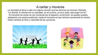 A cantar y moverse
La actividad se lleva a cabo con alguna canción que los alumnos ya conocen, Ejemplo:
“La viborita, la viborita con su cascabel, ya se lo pone, ya se lo quita, para jugar con él.”
Al momento de cantar se van moviendo por el espacio y al terminar se quedan quietos,
adoptando una postura particular, hasta el momento en que reinicia nuevamente la música.
Hacer cambios al ritmo y velocidad de las canciones
 