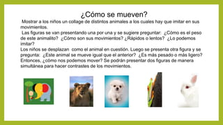 ¿Cómo se mueven?
Mostrar a los niños un collage de distintos animales a los cuales hay que imitar en sus
movimientos.
Las figuras se van presentando una por una y se sugiere preguntar: ¿Cómo es el peso
de este animalito? ¿Cómo son sus movimientos? ¿Rápidos o lentos? ¿Lo podemos
imitar?
Los niños se desplazan como el animal en cuestión. Luego se presenta otra figura y se
pregunta: ¿Este animal se mueve igual que el anterior? ¿Es más pesado o más ligero?
Entonces, ¿cómo nos podemos mover? Se podrán presentar dos figuras de manera
simultánea para hacer contrastes de los movimientos.
 