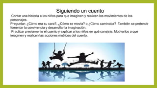 Siguiendo un cuento
Contar una historia a los niños para que imaginen y realicen los movimientos de los
personajes.
Preguntar: ¿Cómo era su cara?, ¿Cómo se movía? o ¿Cómo caminaba? También se pretende
fomentar la convivencia y desarrollar la imaginación.
Practicar previamente el cuento y explicar a los niños en qué consiste. Motivarlos a que
imaginen y realicen las acciones motrices del cuento.
 