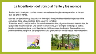 La hiperflexión del tronco al frente y los molinos
Pretender tocar el piso con las manos, estando con las piernas separadas, al tiempo
que se gira el tronco.
Este es un ejercicio muy popular; sin embargo, tiene posibles efectos negativos en la
estructura ósea y ligamentosa de la columna vertebral.
Excesiva tensión en los anillos fibrosos intervertebrales y ligamentos costovertebrales, lo
que puede desembocar en una lesión espinal como, por ejemplo: lumbalgia o ciática.
Mucha presión intradiscal —por la rotación del tronco con los brazos flexionados— es
potencialmente peligrosa, ya que provoca una gran presión en los discos intervertebrales.
 