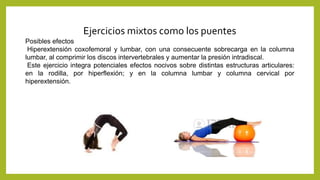 Ejercicios mixtos como los puentes
Posibles efectos
Hiperextensión coxofemoral y lumbar, con una consecuente sobrecarga en la columna
lumbar, al comprimir los discos intervertebrales y aumentar la presión intradiscal.
Este ejercicio integra potenciales efectos nocivos sobre distintas estructuras articulares:
en la rodilla, por hiperflexión; y en la columna lumbar y columna cervical por
hiperextensión.
 