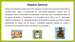 Objetivo General:
Apoyar a la planeación escolar para incluir recursos y procesos de la activación física lúdica y
recreativa para lograr la construcción de una escuela saludable y segura que se
prolonguen hacia la comunidad sus actividades y beneficios, con la participación activa de
los padres de familia e involucrarlos en la educación de su hijos y en la intervención
didáctica, sumándose a la propuesta formativa de educación preescolar que ofrece múltiples
posibilidades de trabajo con los temas y actividades sugeridas relativas al cuidado y
promoción de la salud de los niños, las familias y la comunidad.
 