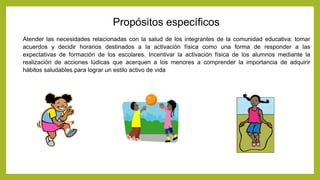 Atender las necesidades relacionadas con la salud de los integrantes de la comunidad educativa: tomar
acuerdos y decidir horarios destinados a la activación física como una forma de responder a las
expectativas de formación de los escolares. Incentivar la activación física de los alumnos mediante la
realización de acciones lúdicas que acerquen a los menores a comprender la importancia de adquirir
hábitos saludables para lograr un estilo activo de vida
Propósitos específicos
 