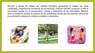 Recurrir a formas de trabajo con carácter formativo: aprovechar el trabajo con otros
contenidos y experiencias formativas de los alumnos. Implican también involucrar a toda la
comunidad escolar en el conocimiento, manejo y realización de las actividades. Generar
entre la población escolar la práctica de las actividades físicas que les permitan acrecentar
una activación corporal de manera recreativa y placentera
 