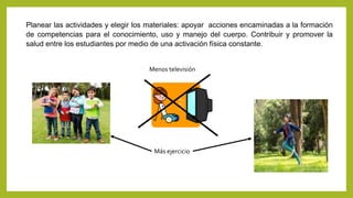Planear las actividades y elegir los materiales: apoyar acciones encaminadas a la formación
de competencias para el conocimiento, uso y manejo del cuerpo. Contribuir y promover la
salud entre los estudiantes por medio de una activación física constante.
Menos televisión
Más ejercicio
 