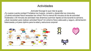Actividades
¡Actívate! Escoge lo que más te gusta
¡Tu cuerpo cuenta contigo! Fortalece tus huesos, corazón y desarrolla tus músculos.
¿Cuánta actividad física necesitan los niños? Por lo menos 60 minutos al día de actividad
moderada o 30 minutos de actividad más dinámica (caminar rápido) al día durante la semana.
¿Qué necesitan para realizar actividad física? Un entorno físico adecuado y seguro, alimentación
balanceada y el peso óptimo para la edad y estructura corporal
 