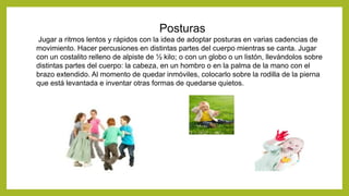 Posturas
Jugar a ritmos lentos y rápidos con la idea de adoptar posturas en varias cadencias de
movimiento. Hacer percusiones en distintas partes del cuerpo mientras se canta. Jugar
con un costalito relleno de alpiste de ½ kilo; o con un globo o un listón, llevándolos sobre
distintas partes del cuerpo: la cabeza, en un hombro o en la palma de la mano con el
brazo extendido. Al momento de quedar inmóviles, colocarlo sobre la rodilla de la pierna
que está levantada e inventar otras formas de quedarse quietos.
 