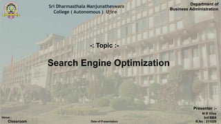 Sri Dharmasthala Manjunatheswara
College ( Autonomous ) Ujire
Search Engine Optimization
Department of
Business Administration
Presenter :-
M R Vilas
3rd BBA
R.No : 211026
Venue :
Classroom Date of Presentation
-: Topic :-
 