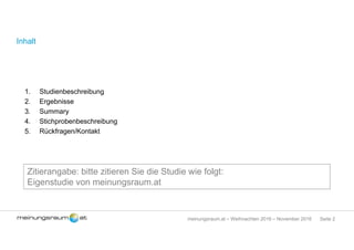 Seite 2meinungsraum.at – Weihnachten 2016 – November 2016
Inhalt
1. Studienbeschreibung
2. Ergebnisse
3. Summary
4. Stichprobenbeschreibung
5. Rückfragen/Kontakt
Zitierangabe: bitte zitieren Sie die Studie wie folgt:
Eigenstudie von meinungsraum.at
 