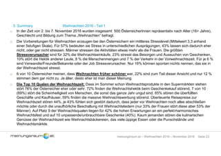Seite 23meinungsraum.at – Weihnachten 2016 – November 2016
3. Summary Weihnachten 2016 - Teil 1
o In der Zeit von 2. bis 7. November 2016 wurden insgesamt 500 ÖsterreicherInnen repräsentativ nach Alter (16+ Jahre),
Geschlecht und Bildung zum Thema „Weihnachten“ befragt.
o Die Vorbereitungen für Weihnachten erzeugen bei den Österreichern ein mittleres Stresslevel (Mittelwert 3,3 anhand
einer 5stufigen Skala). Für 57% bedeuten sie Stress in unterschiedlichen Ausprägungen, 43% lassen sich dadurch eher
nicht, oder gar nicht stressen. Männer stressen die Aktivitäten etwas mehr als die Frauen. Die größten
Stressverursacher sind für 32% die Weihnachtseinkäufe, 23% stresst das Besorgen und Aussuchen von Geschenken,
10% stört die Hektik anderer Leute, 8 % die Menschenmengen und 7 % der Verkehr in der Vorweihnachtszeit. Für je 6 %
sind Verwandte/Freunde/Bekannte oder der Job Stressverursacher. Nur 16% können spontan nichts nennen, das sie in
der Weihnachtszeit stresst.
o 6 von 10 Österreicher meinen, dass Weihnachten früher schöner war, 22% sind zum Teil dieser Ansicht und nur 12 %
stimmen dem gar nicht zu. Je älter, desto eher ist man dieser Meinung.
o Die Top 10 Qualen der Weihnachtszeit: Dass im Sommer schon Weihnachtsprodukte in den Supermärkten stehen
stört 76% der Österreicher eher oder sehr. 72% finden die Weihnachtshektik beim Geschenkekauf störend, 7 von 10
(69%) stört die Scheinheiligkeit von Menschen, die sonst das ganze Jahr ungut sind. 65% stören die überfüllten
Geschäfte und Kaufhäuser, 59% finden die massive Weihnachtswerbung störend. Überteuerte Reisepreise zur
Weihnachtszeit stören 44%, je 43% fühlen sich gestört dadurch, dass jeder vor Weihnachten noch alles abschließen
möchte oder durch die unaufhörliche Beschallung mit Weihnachtsliedern (nur 33% der Frauen stört diese aber 53% der
Männer). Auf Platz 9 der Weihnachtsqualen liegen für 42% die hohen Erwartungen an ein perfekt-harmonisches
Weihnachtsfest und auf 10 unpassende/unbrauchbare Geschenke (40%). Kaum jemanden stören die kulinarischen
Genüsse der Weihnachtszeit wie Weihnachtsbäckereien, das viele üppige Essen oder die Punschstände und
Weihnachtsmärkte.
 