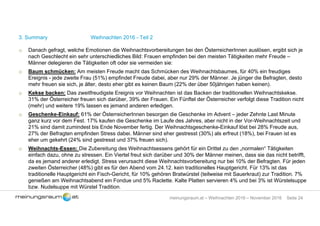 Seite 24meinungsraum.at – Weihnachten 2016 – November 2016
3. Summary Weihnachten 2016 - Teil 2
o Danach gefragt, welche Emotionen die Weihnachtsvorbereitungen bei den ÖsterreicherInnen auslösen, ergibt sich je
nach Geschlecht ein sehr unterschiedliches Bild: Frauen empfinden bei den meisten Tätigkeiten mehr Freude –
Männer delegieren die Tätigkeiten oft oder sie vermeiden sie:
o Baum schmücken: Am meisten Freude macht das Schmücken des Weihnachtsbaumes, für 40% ein freudiges
Ereignis - jede zweite Frau (51%) empfindet Freude dabei, aber nur 29% der Männer. Je jünger die Befragten, desto
mehr freuen sie sich, je älter, desto eher gibt es keinen Baum (22% der über 50jährigen haben keinen).
o Kekse backen: Das zweitfreudigste Ereignis vor Weihnachten ist das Backen der traditionellen Weihnachtskekse.
31% der Österreicher freuen sich darüber, 39% der Frauen. Ein Fünftel der Österreicher verfolgt diese Tradition nicht
(mehr) und weitere 19% lassen es jemand anderen erledigen.
o Geschenke-Einkauf: 61% der ÖsterreicherInnen besorgen die Geschenke im Advent – jeder Zehnte Last Minute
ganz kurz vor dem Fest. 17% kaufen die Geschenke im Laufe des Jahres, aber nicht in der Vor-Weihnachtszeit und
21% sind damit zumindest bis Ende November fertig. Der Weihnachtsgeschenke-Einkauf löst bei 28% Freude aus,
27% der Befragten empfinden Stress dabei. Männer sind eher gestresst (30%) als erfreut (18%), bei Frauen ist es
eher um gekehrt (24% sind gestresst und 37% freuen sich).
o Weihnachts-Essen: Die Zubereitung des Weihnachtsessens gehört für ein Drittel zu den „normalen“ Tätigkeiten
einfach dazu, ohne zu stressen. Ein Viertel freut sich darüber und 30% der Männer meinen, dass sie das nicht betrifft,
da es jemand anderer erledigt. Stress verursacht diese Weihnachtsvorbereitung nur bei 10% der Befragten. Für jeden
zweiten Österreicher (48%) gibt es für den Abend vom 24.12. kein traditionelles Hauptgericht. Für 13% ist das
traditionelle Hauptgericht ein Fisch-Gericht, für 10% gehören Bratwürstel (teilweise mit Sauerkraut) zur Tradition. 7%
genießen am Weihnachtsabend ein Fondue und 5% Raclette. Kalte Platten servieren 4% und bei 3% ist Würstelsuppe
bzw. Nudelsuppe mit Würstel Tradition.
 