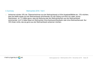 Seite 26meinungsraum.at – Weihnachten 2016 – November 2016
3. Summary Weihnachten 2016 - Teil 4
o Verbannen würden 18% der ÖsterreicherInnen aus der Weihnachtszeit zu frühe Angebote/Märkte etc. 13% möchten,
dass die Hektik wieder aus der Weihnachtszeit verschwindet, 9% den Zwang zum Kauf von vielen, teuren
Geschenken. Je 7 % hätten gerne, dass die Werbung oder der Weihnachtsmann aus der Weihnachtszeit
verschwindet. Je 6 % hätten lieber ein Weihnachten ohne Kaufrausch/Kaufwahn oder ohne Weihnachtsmusik. Nur
19% finden nichts, das sie gerne aus der Weihnachtszeit verbannen möchten.
 