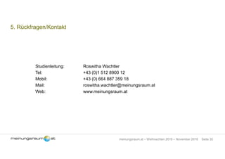 Seite 30meinungsraum.at – Weihnachten 2016 – November 2016
5. Rückfragen/Kontakt
Studienleitung: Roswitha Wachtler
Tel: +43 (0)1 512 8900 12
Mobil: +43 (0) 664 887 359 18
Mail: roswitha.wachtler@meinungsraum.at
Web: www.meinungsraum.at
 