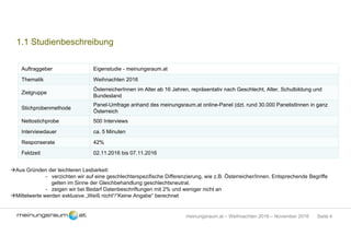 Seite 4meinungsraum.at – Weihnachten 2016 – November 2016
1.1 Studienbeschreibung
Auftraggeber Eigenstudie - meinungsraum.at
Thematik Weihnachten 2016
Zielgruppe
ÖsterreicherInnen im Alter ab 16 Jahren, repräsentativ nach Geschlecht, Alter, Schulbildung und
Bundesland
Stichprobenmethode
Panel-Umfrage anhand des meinungsraum.at online-Panel (dzt. rund 30.000 PanelistInnen in ganz
Österreich
Nettostichprobe 500 Interviews
Interviewdauer ca. 5 Minuten
Responserate 42%
Feldzeit 02.11.2016 bis 07.11.2016
Aus Gründen der leichteren Lesbarkeit:
- verzichten wir auf eine geschlechterspezifische Differenzierung, wie z.B. Österreicher/Innen. Entsprechende Begriffe
gelten im Sinne der Gleichbehandlung geschlechtsneutral.
- zeigen wir bei Bedarf Datenbeschriftungen mit 2% und weniger nicht an
Mittelwerte werden exklusive „Weiß nicht“/“Keine Angabe“ berechnet
 