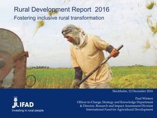 Rural Development Report 2016
Fostering inclusive rural transformation
Stockholm, 12 December 2016
Paul Winters
Officer-in-Charge, Strategy and Knowledge Department
& Director, Research and Impact Assessment Division
International Fund for Agricultural Development
 