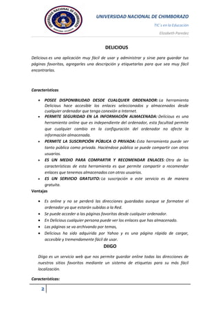 UNIVERSIDAD NACIONAL DE CHIMBORAZO
TIC`s en la Educación
Elizabeth Paredez
2
DELICIOUS
Delicious es una aplicación muy fácil de usar y administrar y sirve para guardar tus
páginas favoritas, agregarles una descripción y etiquetarlas para que sea muy fácil
encontrarlas.
Características
 POSEE DISPONIBILIDAD DESDE CUALQUIER ORDENADOR: La herramienta
Delicious hace accesible los enlaces seleccionados y almacenados desde
cualquier ordenador que tenga conexión a Internet.
 PERMITE SEGURIDAD EN LA INFORMACIÓN ALMACENADA: Delicious es una
herramienta online que es independiente del ordenador, esta facultad permite
que cualquier cambio en la configuración del ordenador no afecte la
información almacenada.
 PERMITE LA SUSCRIPCIÓN PÚBLICA O PRIVADA: Esta herramienta puede ser
tanto pública como privada. Haciéndose pública se puede compartir con otros
usuarios.
 ES UN MEDIO PARA COMPARTIR Y RECOMENDAR ENLACES: Otra de las
características de esta herramienta es que permite compartir o recomendar
enlaces que tenemos almacenados con otros usuarios.
 ES UN SERVICIO GRATUITO: La suscripción a este servicio es de manera
gratuita.
Ventajas
 Es online y no se perderá las direcciones guardadas aunque se formatee el
ordenador ya que estarán subidas a la Red.
 Se puede acceder a las páginas favoritas desde cualquier ordenador.
 En Delicious cualquier persona puede ver los enlaces que has almacenado.
 Las páginas se va archivando por temas,
 Delicious ha sido adquirida por Yahoo y es una página rápida de cargar,
accesible y tremendamente fácil de usar.
DIIGO
Diigo es un servicio web que nos permite guardar online todas las direcciones de
nuestros sitios favoritos mediante un sistema de etiquetas para su más fácil
localización.
Características:
 