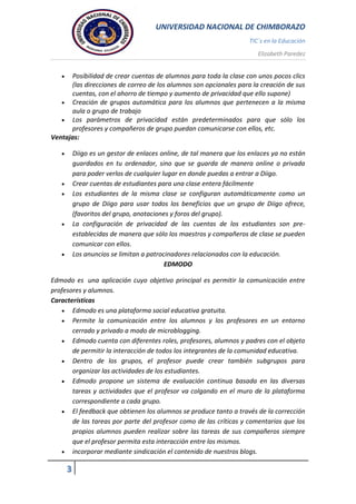 UNIVERSIDAD NACIONAL DE CHIMBORAZO
TIC`s en la Educación
Elizabeth Paredez
3
 Posibilidad de crear cuentas de alumnos para toda la clase con unos pocos clics
(las direcciones de correo de los alumnos son opcionales para la creación de sus
cuentas, con el ahorro de tiempo y aumento de privacidad que ello supone)
 Creación de grupos automática para los alumnos que pertenecen a la misma
aula o grupo de trabajo
 Los parámetros de privacidad están predeterminados para que sólo los
profesores y compañeros de grupo puedan comunicarse con ellos, etc.
Ventajas:
 Diigo es un gestor de enlaces online, de tal manera que los enlaces ya no están
guardados en tu ordenador, sino que se guarda de manera online o privada
para poder verlos de cualquier lugar en donde puedas a entrar a Diigo.
 Crear cuentas de estudiantes para una clase entera fácilmente
 Los estudiantes de la misma clase se configuran automáticamente como un
grupo de Diigo para usar todos los beneficios que un grupo de Diigo ofrece,
(favoritos del grupo, anotaciones y foros del grupo).
 La configuración de privacidad de las cuentas de los estudiantes son pre-
establecidas de manera que sólo los maestros y compañeros de clase se pueden
comunicar con ellos.
 Los anuncios se limitan a patrocinadores relacionados con la educación.
EDMODO
Edmodo es una aplicación cuyo objetivo principal es permitir la comunicación entre
profesores y alumnos.
Características
 Edmodo es una plataforma social educativa gratuita.
 Permite la comunicación entre los alumnos y los profesores en un entorno
cerrado y privado a modo de microblogging.
 Edmodo cuenta con diferentes roles, profesores, alumnos y padres con el objeto
de permitir la interacción de todos los integrantes de la comunidad educativa.
 Dentro de los grupos, el profesor puede crear también subgrupos para
organizar las actividades de los estudiantes.
 Edmodo propone un sistema de evaluación continua basada en las diversas
tareas y actividades que el profesor va colgando en el muro de la plataforma
correspondiente a cada grupo.
 El feedback que obtienen los alumnos se produce tanto a través de la corrección
de las tareas por parte del profesor como de las críticas y comentarios que los
propios alumnos pueden realizar sobre las tareas de sus compañeros siempre
que el profesor permita esta interacción entre los mismos.
 incorporar mediante sindicación el contenido de nuestros blogs.
 