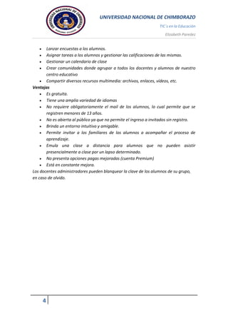 UNIVERSIDAD NACIONAL DE CHIMBORAZO
TIC`s en la Educación
Elizabeth Paredez
4
 Lanzar encuestas a los alumnos.
 Asignar tareas a los alumnos y gestionar las calificaciones de las mismas.
 Gestionar un calendario de clase
 Crear comunidades donde agrupar a todos los docentes y alumnos de nuestro
centro educativo
 Compartir diversos recursos multimedia: archivos, enlaces, vídeos, etc.
Ventajas
 Es gratuita.
 Tiene una amplia variedad de idiomas
 No requiere obligatoriamente el mail de los alumnos, lo cual permite que se
registren menores de 13 años.
 No es abierta al público ya que no permite el ingreso a invitados sin registro.
 Brinda un entorno intuitivo y amigable.
 Permite invitar a los familiares de los alumnos a acompañar el proceso de
aprendizaje.
 Emula una clase a distancia para alumnos que no pueden asistir
presencialmente a clase por un lapso determinado.
 No presenta opciones pagas mejoradas (cuenta Premium)
 Está en constante mejora.
Los docentes administradores pueden blanquear la clave de los alumnos de su grupo,
en caso de olvido.
 