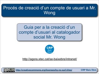 Procés de creació d’un compte de usuari a Mr.
                    Wong


          Guia per a la creació d’un
        compte d’usuari al catalogador
              social Mr. Wong



            http://agora.xtec.cat/se-baixebre/intranet/

                                                              1
      http://creativecommons.org/licenses/by-nc-sa/3.0/es/   CRP Baix Ebre
 