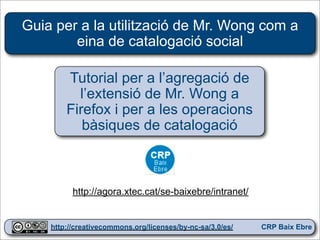 Guia per a la utilització de Mr. Wong com a
        eina de catalogació social

        Tutorial per a l’agregació de
          l’extensió de Mr. Wong a
        Firefox i per a les operacions
           bàsiques de catalogació



          http://agora.xtec.cat/se-baixebre/intranet/

                                                            1
    http://creativecommons.org/licenses/by-nc-sa/3.0/es/   CRP Baix Ebre
 