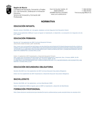 Región de Murcia
Consejería de Educación, Formación y Empleo                    Gran Vía Escultor Salzillo, 32                          T. 968-365364
D.G. de Promoción, Ordenación e Innovación                           30005 EDIFICIO                                    F. 968-365362
                                                              ADMINISTRATIVO GALERIAS                     franciscoa.pagan@carm.es
Educativa
                                                                www.carm.es/educacion
Servicio de Innovación y Formación del
Profesorado

                                               NORMATIVA

EDUCACIÓN INFANTIL
Decreto número 254/2008, de 1 de agosto, establece currículo Segundo Ciclo Educación Infantil

Orden 22 de septiembre 2008 por la que se regulan la implantación, el desarrollo y la evaluación en el segundo ciclo de
la E. Infantil


EDUCACIÓN PRIMARIA
Decreto de 7 de septiembre de 2007 Currículo Educación Primaria
(Documento Adobe Acrobat [.pdf] 728.08 KB)

http://www.carm.es/neweb2/servlet/integra.servlets.Blob/Decreto%20de%207%20de%20septiembre%20curr%EDculo
%20Educaci%F3n%20Primaria.pdf?ARCHIVO=Decreto%20de%207%20de%20septiembre%20curr%EDculo%20Educaci
%F3n
%20Primaria.pdf&TABLA=ARCHIVOS&CAMPOCLAVE=IDARCHIVO&VALORCLAVE=22006&CAMPOIMAGEN=ARCHIVO&ID
TIPO=60&RASTRO=c1635$m3993,21259



Orden 13 septiembre 2007 Implantación y Desarrollo Educación Primaria
http://www.carm.es/neweb2/servlet/integra.servlets.Blob/Implantacion_Desarrollo_Educ_Primaria_BORM_26-09-07.pd
f?
ARCHIVO=Implantacion_Desarrollo_Educ_Primaria_BORM_26-09-07.pdf&TABLA=ARCHIVOS&CAMPOCLAVE=IDARCHIV
O&VALORCLAVE=22171&CAMPOIMAGEN=ARCHIVO&IDTIPO=60&RASTRO=c1635$m3993,21259




EDUCACIÓN SECUNDARIA OBLIGATORIA
Decreto 291/2007 de 14 de septiembre de 2007 Currículo Educación Secundaria Obligatoria

Orden de 25 de septiembre de 2007 Implantacion y Desarrollo Educación Secundaria Obligatoria




BACHILLERATO
Decreto 262/2008, de 5 de septiembre, currículo Bachillerato CARM

Orden 24 septiembre 2008 se regulan para la CARM la implantación y desarrollo del Bachillerato


FORMACIÓN PROFESIONAL
http://www.educacion.es/educacion/que-estudiar/formacion-profesional/que-puedo-estudiar/todos-los-estudios.html
 