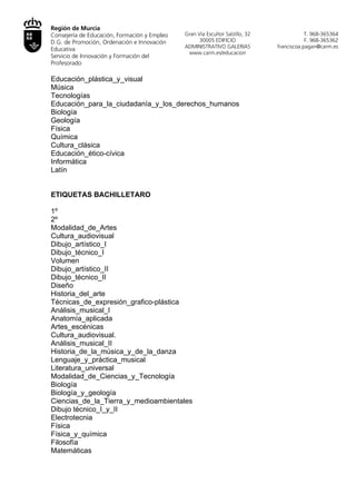 Región de Murcia
Consejería de Educación, Formación y Empleo    Gran Vía Escultor Salzillo, 32                T. 968-365364
D.G. de Promoción, Ordenación e Innovación           30005 EDIFICIO                          F. 968-365362
                                              ADMINISTRATIVO GALERIAS           franciscoa.pagan@carm.es
Educativa
                                                www.carm.es/educacion
Servicio de Innovación y Formación del
Profesorado

Matemáticas
Educación_plástica_y_visual
Música
Tecnologías
Educación_para_la_ciudadanía_y_los_derechos_humanos
Biología
Geología
Física
Química
Cultura_clásica
Educación_ético-cívica
Informática
Latín


ETIQUETAS BACHILLETARO

1º
2º
Modalidad_de_Artes
Cultura_audiovisual
Dibujo_artístico_I
Dibujo_técnico_I
Volumen
Dibujo_artístico_II
Dibujo_técnico_II
Diseño
Historia_del_arte
Técnicas_de_expresión_grafico-plástica
Análisis_musical_I
Anatomía_aplicada
Artes_escénicas
Cultura_audiovisual.
Análisis_musical_II
Historia_de_la_música_y_de_la_danza
Lenguaje_y_práctica_musical
Literatura_universal
Modalidad_de_Ciencias_y_Tecnología
Biología
Biología_y_geología
Ciencias_de_la_Tierra_y_medioambientales
Dibujo técnico_I_y_II
Electrotecnia
Física
Física_y_química
Filosofía
 