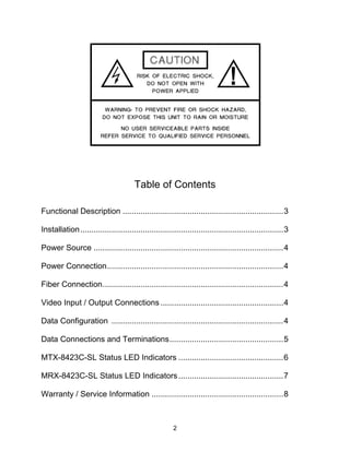 2
Table of Contents
Functional Description ........................................................................3
Installation...........................................................................................3
Power Source .....................................................................................4
Power Connection...............................................................................4
Fiber Connection.................................................................................4
Video Input / Output Connections .......................................................4
Data Configuration .............................................................................4
Data Connections and Terminations...................................................5
MTX-8423C-SL Status LED Indicators ...............................................6
MRX-8423C-SL Status LED Indicators...............................................7
Warranty / Service Information ...........................................................8
 
