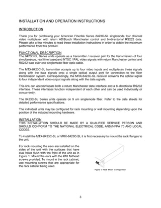 3
INSTALLATION AND OPERATION INSTRUCTIONS
INTRODUCTION
Thank you for purchasing your American Fibertek Series 8423C-SL singlemode four channel
video multiplexer with return AD/Bosch Manchester control and bi-directional RS232 data.
Please take a few minutes to read these installation instructions in order to obtain the maximum
performance from this product.
FUNCTIONAL DESCRIPTION
The 8423C-SL Series units operate as a transmitter / receiver pair for the transmission of four
simultaneous, real time baseband NTSC / PAL video signals with return Manchester control and
RS232 data over one singlemode fiber optic cable.
The MTX-8423C-SL transmitter accepts up to four video inputs and multiplexes these signals
along with the data signals onto a single optical output port for connection to the fiber
transmission system. Correspondingly, the MRX-8423C-SL receiver converts the optical signal
to four independent video output signals along with the data signals.
This link can accommodate both a return Manchester data interface and a bi-directional RS232
interface. These interfaces function independent of each other and can be used individually or
concurrently.
The 8423C-SL Series units operate on 9 um singlemode fiber. Refer to the data sheets for
detailed performance specifications.
The individual units may be configured for rack mounting or wall mounting depending upon the
position of the included mounting hardware.
INSTALLATION
THIS INSTALLATION SHOULD BE MADE BY A QUALIFIED SERVICE PERSON AND
SHOULD CONFORM TO THE NATIONAL ELECTRICAL CODE, ANSI/NFPA 70 AND LOCAL
CODES.
To install the MTX-8423C-SL or MRX-8423C-SL it is first necessary to mount the rack flanges to
the unit.
For rack mounting the ears are installed on the
sides of the unit with the surfaces that have
oval holes flush with the front of the unit as in
Figure 1. Mount the ears with the #10 flathead
screws provided. To mount in the rack cabinet,
use mounting screws that are appropriate for
the rack cabinet being used.
 