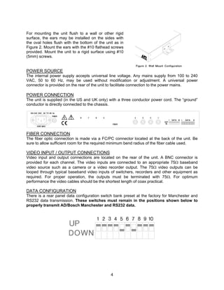 4
For mounting the unit flush to a wall or other rigid
surface, the ears may be installed on the sides with
the oval holes flush with the bottom of the unit as in
Figure 2. Mount the ears with the #10 flathead screws
provided. Mount the unit to a rigid surface using #10
(5mm) screws.
POWER SOURCE
The internal power supply accepts universal line voltage. Any mains supply from 100 to 240
VAC, 50 to 60 Hz, may be used without modification or adjustment. A universal power
connector is provided on the rear of the unit to facilitate connection to the power mains.
POWER CONNECTION
The unit is supplied (in the US and UK only) with a three conductor power cord. The “ground”
conductor is directly connected to the chassis.
FIBER CONNECTION
The fiber optic connection is made via a FC/PC connector located at the back of the unit. Be
sure to allow sufficient room for the required minimum bend radius of the fiber cable used.
VIDEO INPUT / OUTPUT CONNECTIONS
Video input and output connections are located on the rear of the unit. A BNC connector is
provided for each channel. The video inputs are connected to an appropriate 75Ω baseband
video source such as a camera or a video recorder output. The 75Ω video outputs can be
looped through typical baseband video inputs of switchers, recorders and other equipment as
required. For proper operation, the outputs must be terminated with 75Ω. For optimum
performance the video cables should be the shortest length of coax practical.
DATA CONFIGURATION
There is a rear panel data configuration switch bank preset at the factory for Manchester and
RS232 data transmission. These switches must remain in the positions shown below to
properly transmit AD/Bosch Manchester and RS232 data.
 