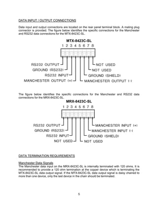 5
DATA INPUT / OUTPUT CONNECTIONS
Data input and output connections are located on the rear panel terminal block. A mating plug
connector is provided. The figure below identifies the specific connections for the Manchester
and RS232 data connections for the MTX-8423C-SL.
MTX-8423C-SL
The figure below identifies the specific connections for the Manchester and RS232 data
connections for the MRX-8423C-SL.
MRX-8423C-SL
DATA TERMINATION REQUIREMENTS
Manchester Data Signals
The Manchester data input on the MRX-8423C-SL is internally terminated with 120 ohms. It is
recommended to provide a 120 ohm termination at the copper device which is terminating the
MTX-8423C-SL data output signal. If the MTX-8423C-SL data output signal is daisy chained to
more than one device, only the last device in the chain should be terminated.
 