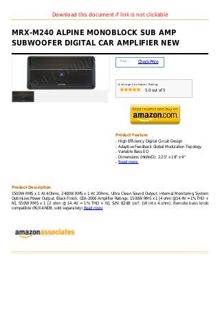Download this document if link is not clickable


MRX-M240 ALPINE MONOBLOCK SUB AMP
SUBWOOFER DIGITAL CAR AMPLIFIER NEW

                                                           Price :
                                                                     Check Price



                                                          Average Customer Rating

                                                                         5.0 out of 5




                                                      Product Feature
                                                      q   High Efficiency Digital Circuit Design
                                                      q   Adaptive Feedback Global Modulation Topology
                                                      q   Variable Bass EQ
                                                      q   Dimensions (HxWxD): 2.25" x 18" x 9"
                                                      q   Read more




Product Description
1500W RMS x 1 At 4Ohms, 2400W RMS x 1 At 2Ohms, Ultra Clean Sound Output, Internal Monitoring System
Optimizes Power Output, Black Finish, CEA-2006 Amplifier Ratings: 1500W RMS x 1 [4 ohm @14.4V =1% THD +
N], 550W RMS x 1 [2 ohm @ 14.4V = 1% THD + N], S/N: 82dB (ref: 1W into 4 ohm), Remote bass knob
compatible (RUX-KNOB, sold separately) Read more
 
