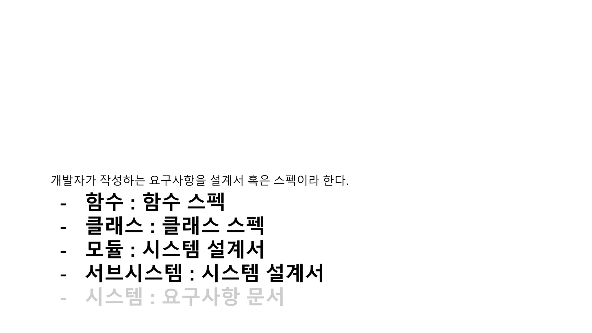 개발자가 작성하는 요구사항을 설
계서 혹은 스펙이라 한다.
- 함수 : 함수 스펙
- 클래스 : 클래스 스펙
- 모듈 : 시스템 설계서
- 서브시스템 : 시스템 설계서
- 시스템 : 요구사항 문서
 