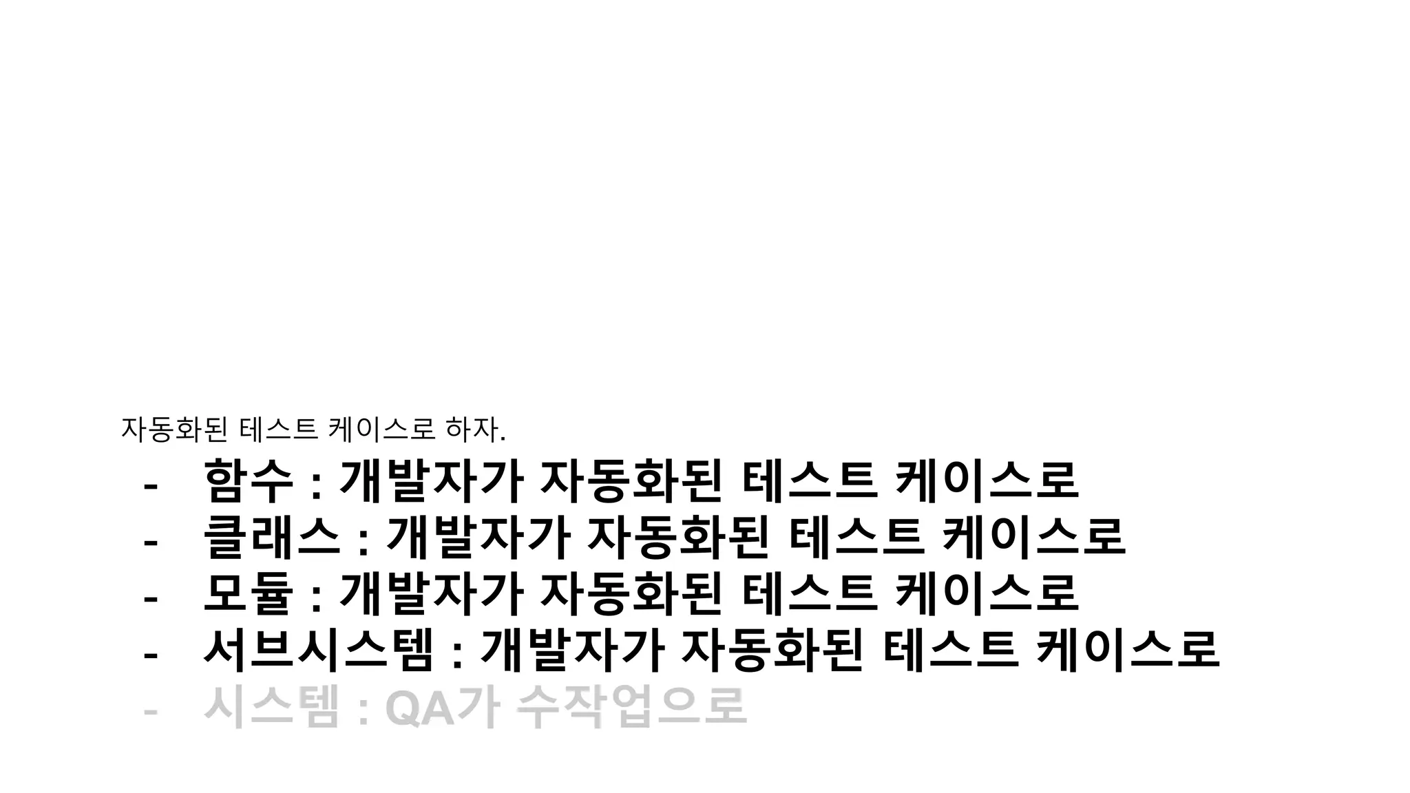 자동화된 테스트 케이스로 하자.
- 함수 : 개발자가 자동화된 테스트 케이스로
- 클래스 : 개발자가 자동화된 테스트 케이스로
- 모듈 : 개발자가 자동화된 테스트 케이스로
- 서브시스템 : 개발자가 자동화된 테스트 케이스로
- 시스템 : QA가 수작업으로
 