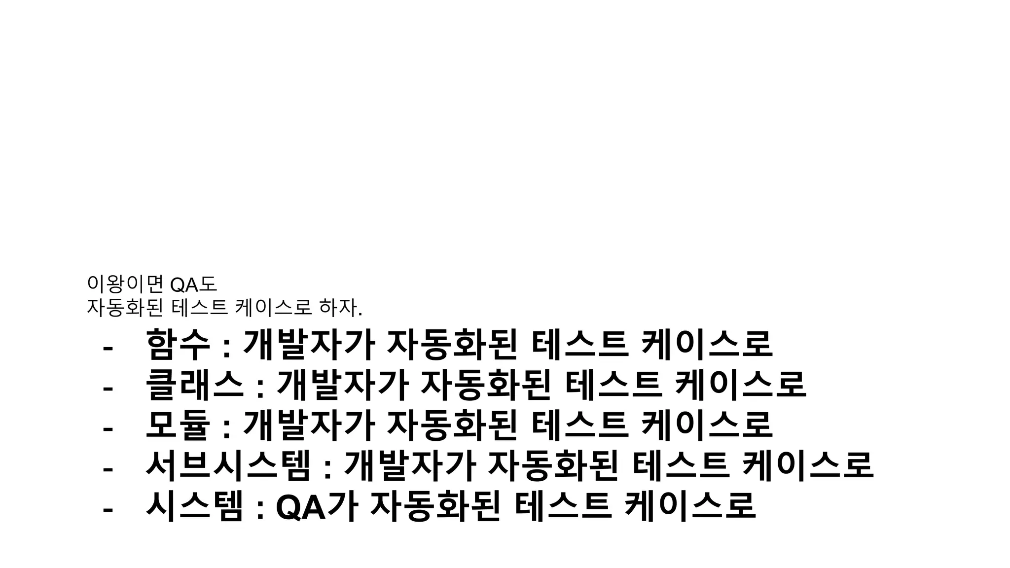 이왕이면 QA도
자동화된 테스트 케이스로 하자.
- 함수 : 개발자가 자동화된 테스트 케이스로
- 클래스 : 개발자가 자동화된 테스트 케이스로
- 모듈 : 개발자가 자동화된 테스트 케이스로
- 서브시스템 : 개발자가 자동화된 테스트 케이스로
- 시스템 : QA가 자동화된 테스트 케이스로
 